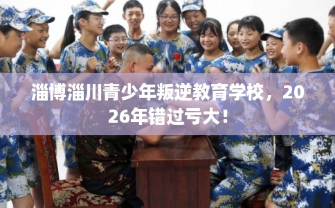 淄博淄川青少年叛逆教育学校，2026年错过亏大！
