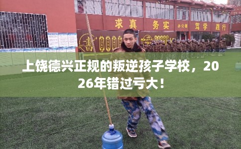 上饶德兴正规的叛逆孩子学校，2026年错过亏大！