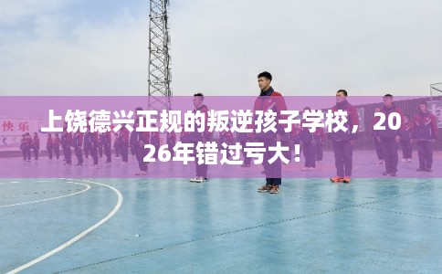 上饶德兴正规的叛逆孩子学校，2026年错过亏大！