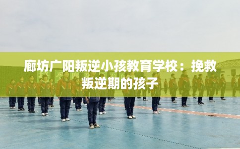 廊坊广阳叛逆小孩教育学校：挽救叛逆期的孩子