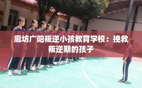廊坊广阳叛逆小孩教育学校：挽救叛逆期的孩子