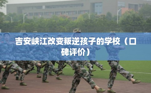 吉安峡江改变叛逆孩子的学校（口碑评价）
