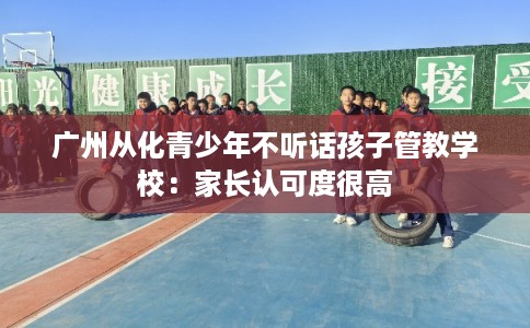 广州从化青少年不听话孩子管教学校：家长认可度很高