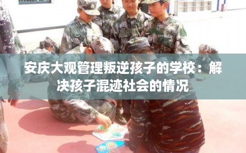 安庆大观管理叛逆孩子的学校：解决孩子混迹社会的情况