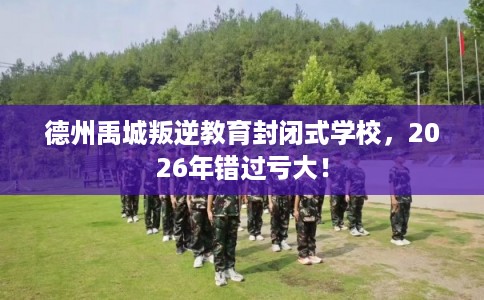 德州禹城叛逆教育封闭式学校，2026年错过亏大！