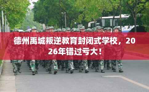 德州禹城叛逆教育封闭式学校，2026年错过亏大！