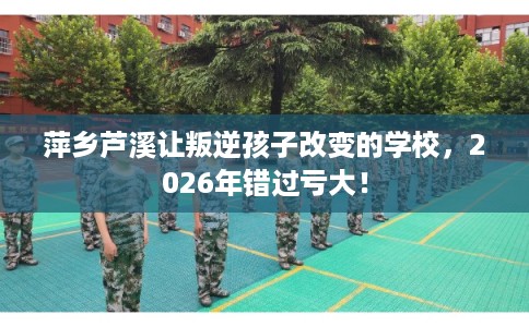 萍乡芦溪让叛逆孩子改变的学校，2026年错过亏大！