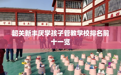 韶关新丰厌学孩子管教学校排名前十一览