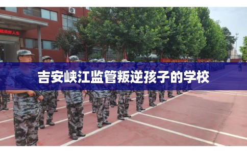 吉安峡江监管叛逆孩子的学校