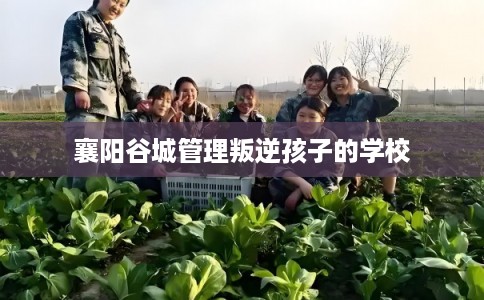 襄阳谷城管理叛逆孩子的学校