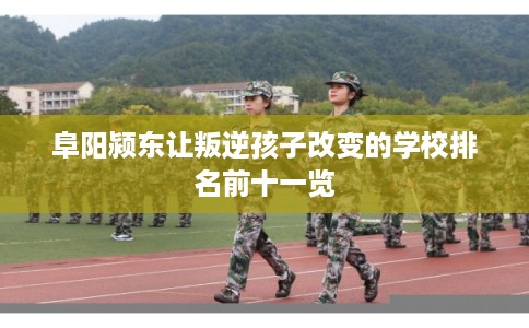 阜阳颍东让叛逆孩子改变的学校排名前十一览