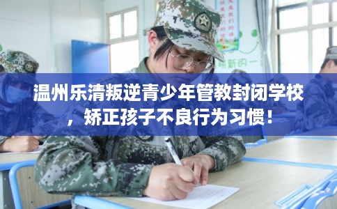 温州乐清叛逆青少年管教封闭学校，矫正孩子不良行为习惯！