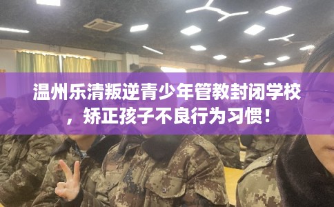 温州乐清叛逆青少年管教封闭学校，矫正孩子不良行为习惯！