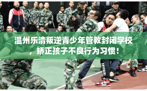 温州乐清叛逆青少年管教封闭学校，矫正孩子不良行为习惯！