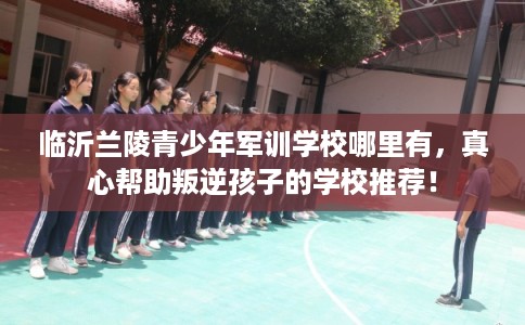 临沂兰陵青少年军训学校哪里有，真心帮助叛逆孩子的学校推荐！