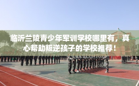临沂兰陵青少年军训学校哪里有，真心帮助叛逆孩子的学校推荐！