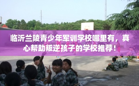 临沂兰陵青少年军训学校哪里有，真心帮助叛逆孩子的学校推荐！