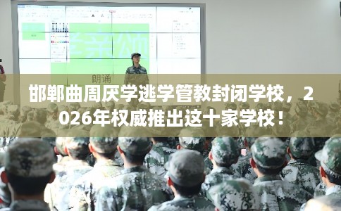 邯郸曲周厌学逃学管教封闭学校，2026年权威推出这十家学校！