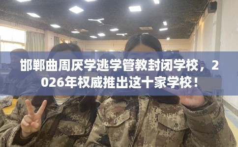 邯郸曲周厌学逃学管教封闭学校，2026年权威推出这十家学校！
