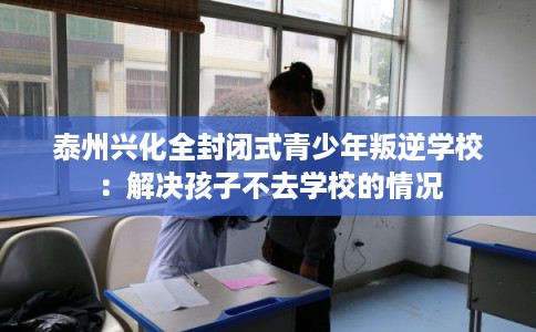 泰州兴化全封闭式青少年叛逆学校：解决孩子不去学校的情况