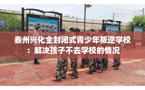 泰州兴化全封闭式青少年叛逆学校：解决孩子不去学校的情况