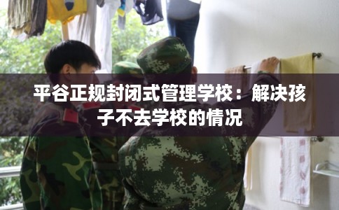 平谷正规封闭式管理学校：解决孩子不去学校的情况
