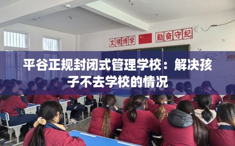 平谷正规封闭式管理学校：解决孩子不去学校的情况