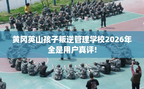 黄冈英山孩子叛逆管理学校2026年全是用户真评!
