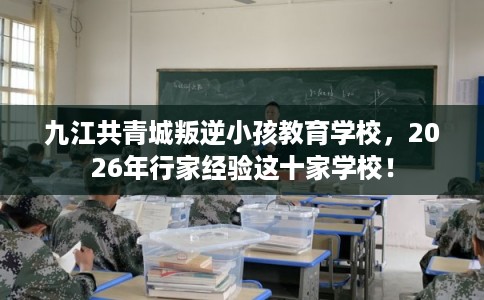 九江共青城叛逆小孩教育学校，2026年行家经验这十家学校！
