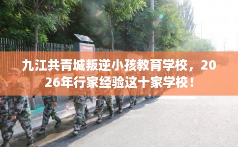 九江共青城叛逆小孩教育学校，2026年行家经验这十家学校！