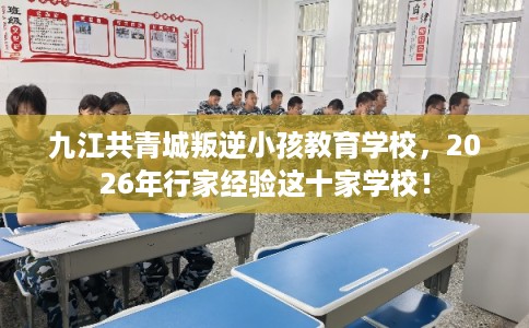 九江共青城叛逆小孩教育学校，2026年行家经验这十家学校！