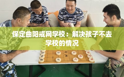 保定曲阳戒网学校：解决孩子不去学校的情况