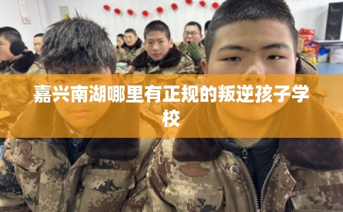 嘉兴南湖哪里有正规的叛逆孩子学校
