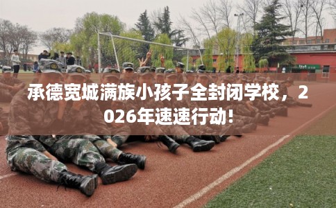 承德宽城满族小孩子全封闭学校，2026年速速行动!