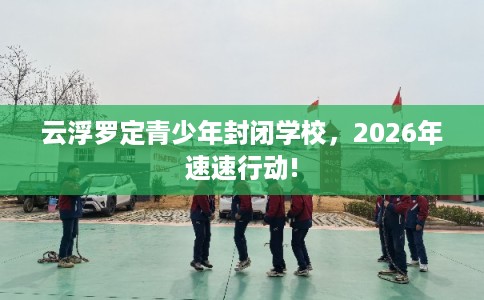 云浮罗定青少年封闭学校，2026年速速行动!
