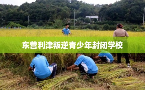 东营利津叛逆青少年封闭学校