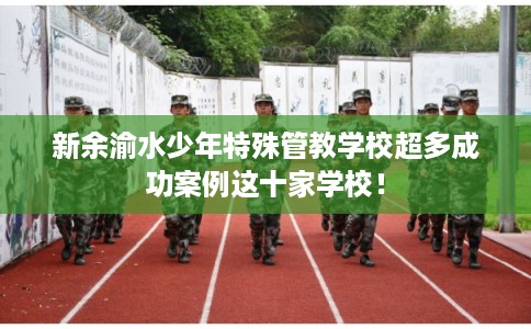 新余渝水少年特殊管教学校超多成功案例这十家学校！