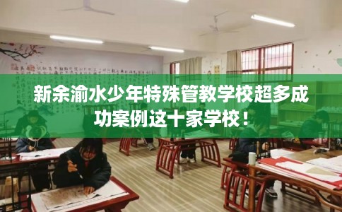 新余渝水少年特殊管教学校超多成功案例这十家学校！