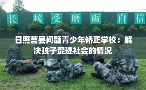 日照莒县问题青少年矫正学校：解决孩子混迹社会的情况