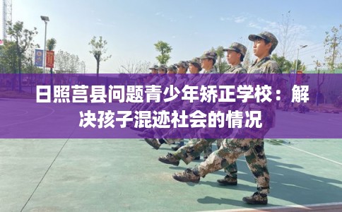 日照莒县问题青少年矫正学校：解决孩子混迹社会的情况