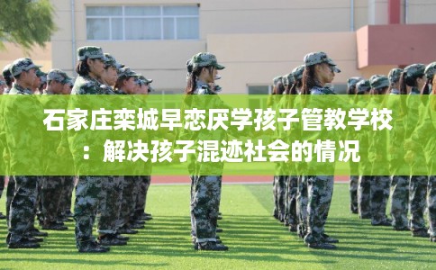 石家庄栾城早恋厌学孩子管教学校：解决孩子混迹社会的情况