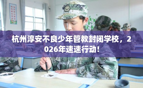 杭州淳安不良少年管教封闭学校，2026年速速行动!