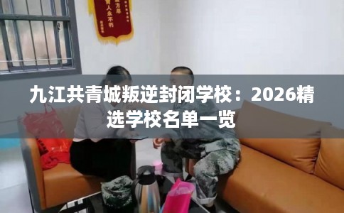 九江共青城叛逆封闭学校：2026精选学校名单一览