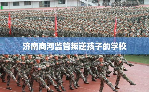 济南商河监管叛逆孩子的学校