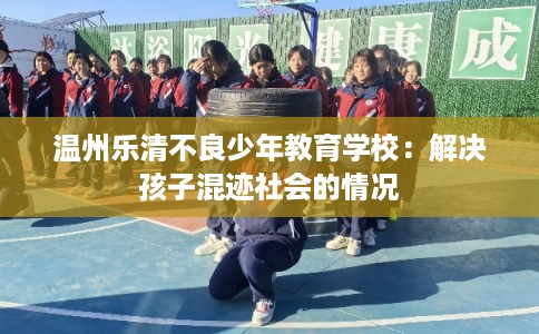 温州乐清不良少年教育学校：解决孩子混迹社会的情况