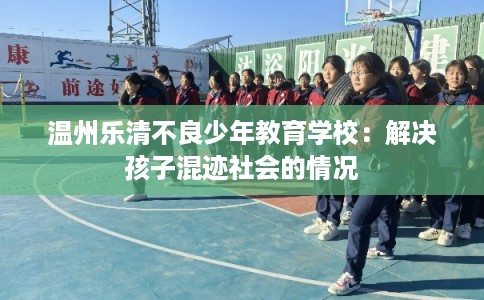 温州乐清不良少年教育学校：解决孩子混迹社会的情况