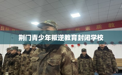 荆门青少年叛逆教育封闭学校