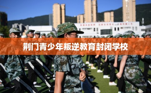 荆门青少年叛逆教育封闭学校