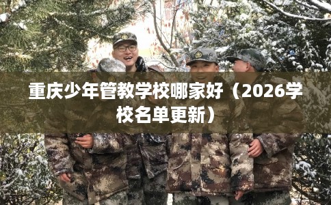 重庆少年管教学校哪家好（2026学校名单更新）