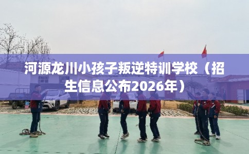 河源龙川小孩子叛逆特训学校（招生信息公布2026年）
